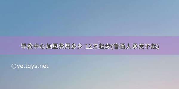 早教中心加盟费用多少 12万起步(普通人承受不起)