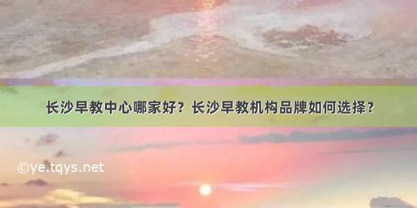 长沙早教中心哪家好？长沙早教机构品牌如何选择？