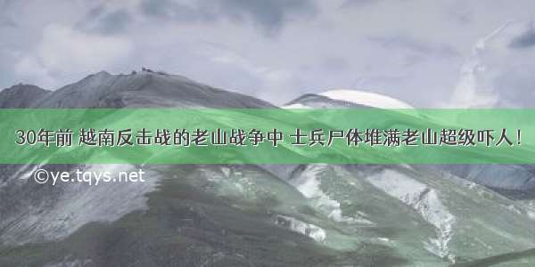 30年前 越南反击战的老山战争中 士兵尸体堆满老山超级吓人！