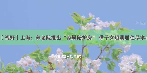 【视野】上海：养老院推出“家属陪护房” 供子女短期居住尽孝心