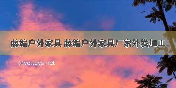 藤编户外家具 藤编户外家具厂家外发加工