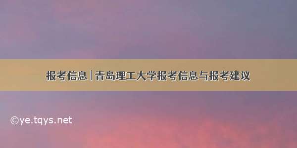 报考信息 | 青岛理工大学报考信息与报考建议