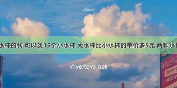 买10个大水杯的钱 可以买15个小水杯 大水杯比小水杯的单价多5元 两种水杯的单价各