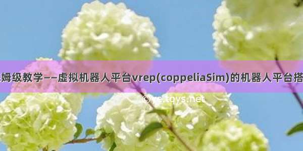 保姆级教学——虚拟机器人平台vrep(coppeliaSim)的机器人平台搭建