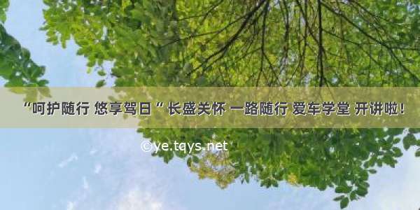 “呵护随行 悠享驾日“ 长盛关怀 一路随行 爱车学堂 开讲啦！