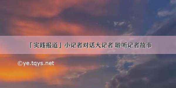 「实践报道」小记者对话大记者 聆听记者故事