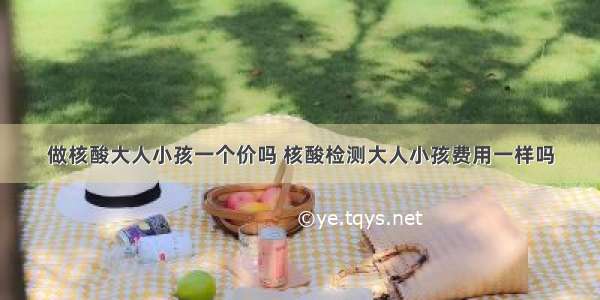 做核酸大人小孩一个价吗 核酸检测大人小孩费用一样吗