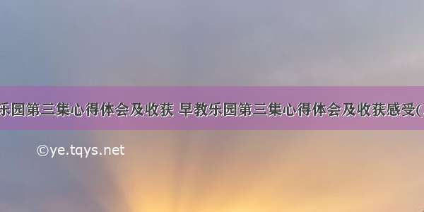 早教乐园第三集心得体会及收获 早教乐园第三集心得体会及收获感受(三篇)