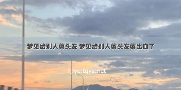 梦见给别人剪头发 梦见给别人剪头发剪出血了