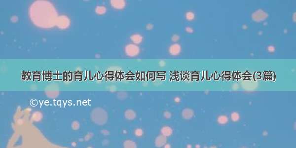 教育博士的育儿心得体会如何写 浅谈育儿心得体会(3篇)