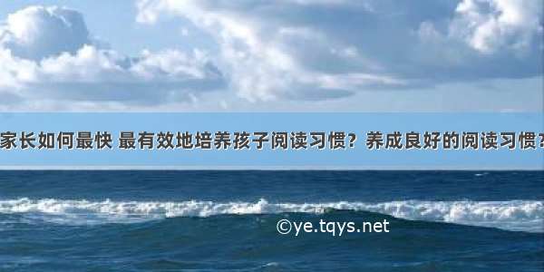 家长如何最快 最有效地培养孩子阅读习惯？养成良好的阅读习惯？