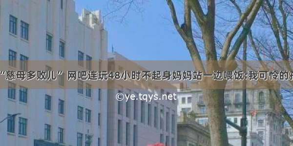 “慈母多败儿” 网吧连玩48小时不起身妈妈站一边喂饭:我可怜的孩