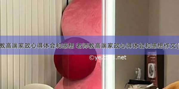 老师教高端家政心得体会和感想 老师教高端家政心得体会和感想作文(四篇)