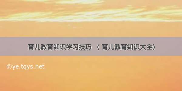 育儿教育知识学习技巧 （ 育儿教育知识大全）