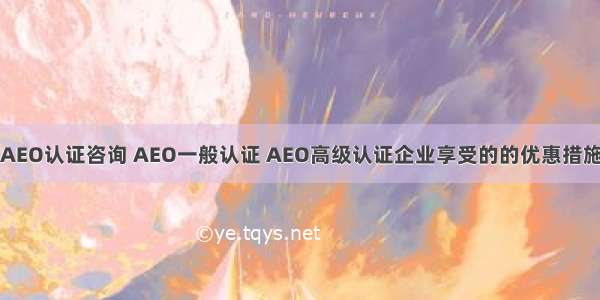 AEO认证咨询 AEO一般认证 AEO高级认证企业享受的的优惠措施