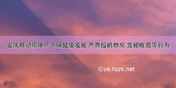 安庆推动房地产市场健康发展 严查投机炒房 变相收费等行为