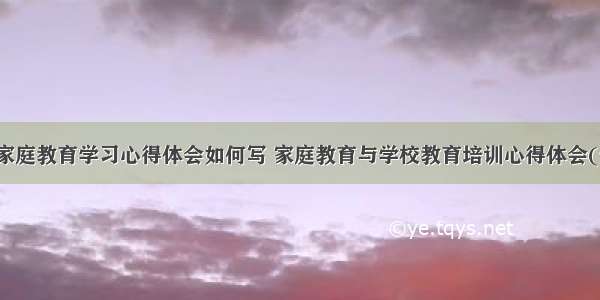 学校家庭教育学习心得体会如何写 家庭教育与学校教育培训心得体会(七篇)