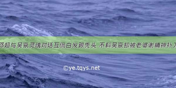 邓超与吴京灵魂对话互侃白发跟秃头 不料吴京却被老婆谢楠神补刀