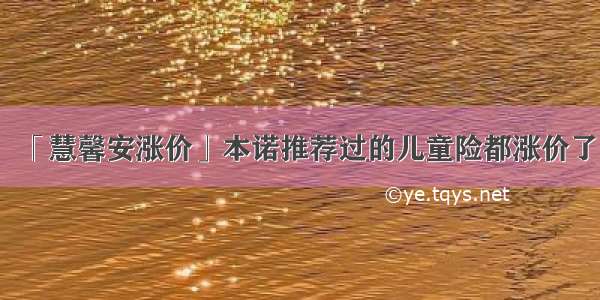 「慧馨安涨价」本诺推荐过的儿童险都涨价了