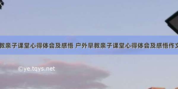 户外早教亲子课堂心得体会及感悟 户外早教亲子课堂心得体会及感悟作文(八篇)