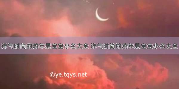 洋气时尚的鸡年男宝宝小名大全 洋气时尚的鸡年男宝宝小名大全