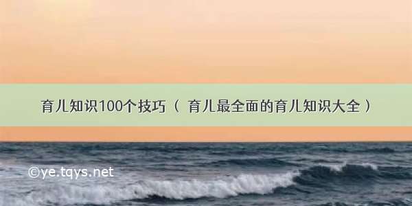 育儿知识100个技巧 （ 育儿最全面的育儿知识大全）