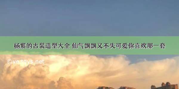 杨紫的古装造型大全 仙气飘飘又不失可爱你喜欢那一套