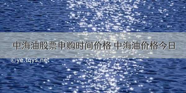 中海油股票申购时间价格 中海油价格今日