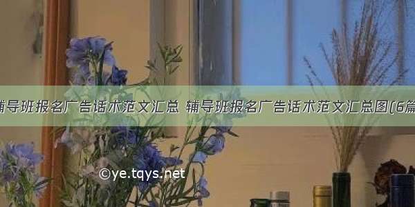 辅导班报名广告话术范文汇总 辅导班报名广告话术范文汇总图(6篇)