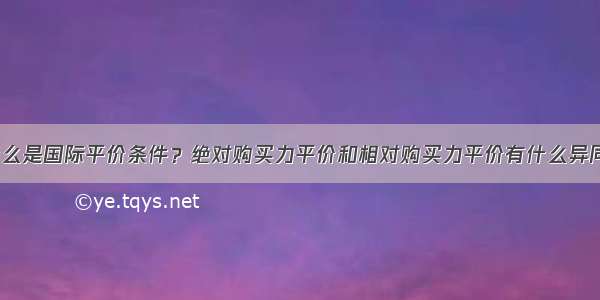 什么是国际平价条件？绝对购买力平价和相对购买力平价有什么异同？