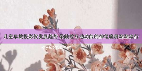 儿童早教投影仪发展趋势 带触控互动功能的神笔魔屏渐渐流行