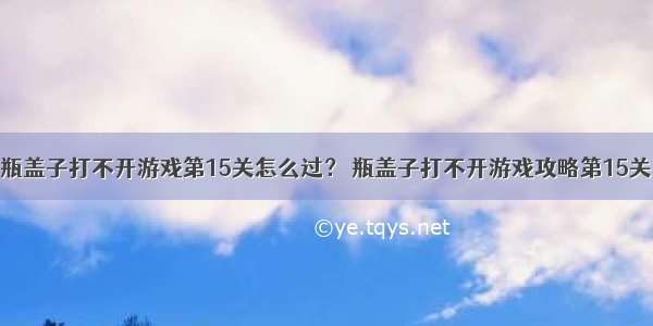 瓶盖子打不开游戏第15关怎么过？ 瓶盖子打不开游戏攻略第15关