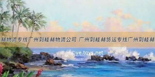 广州到桂林物流专线广州到桂林物流公司 广州到桂林货运专线广州到桂林货运公司