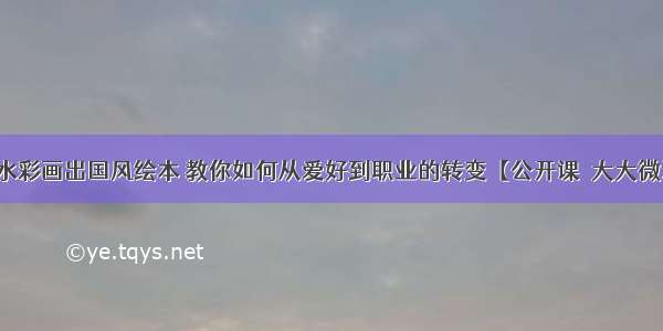 他用水彩画出国风绘本 教你如何从爱好到职业的转变【公开课●大大微讲堂】