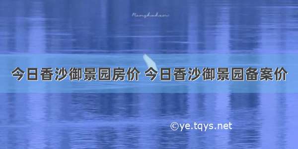 今日香沙御景园房价 今日香沙御景园备案价