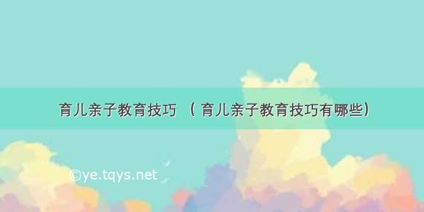 育儿亲子教育技巧 （ 育儿亲子教育技巧有哪些）