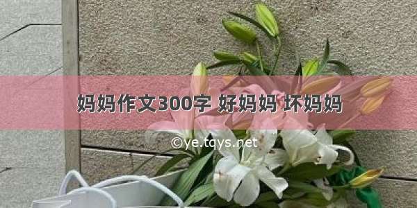 妈妈作文300字 好妈妈 坏妈妈