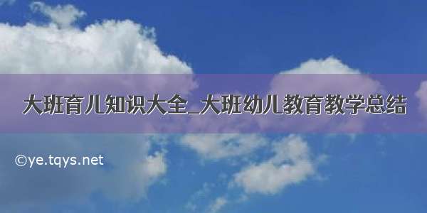 大班育儿知识大全_大班幼儿教育教学总结