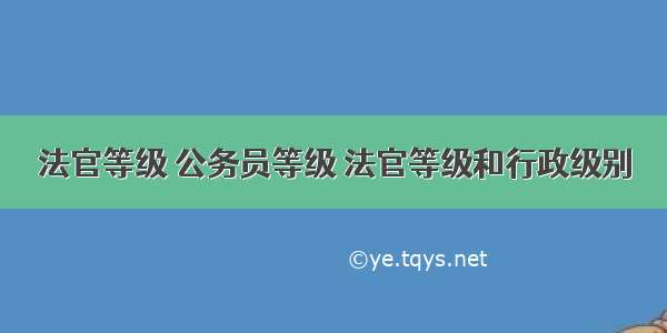 法官等级 公务员等级 法官等级和行政级别