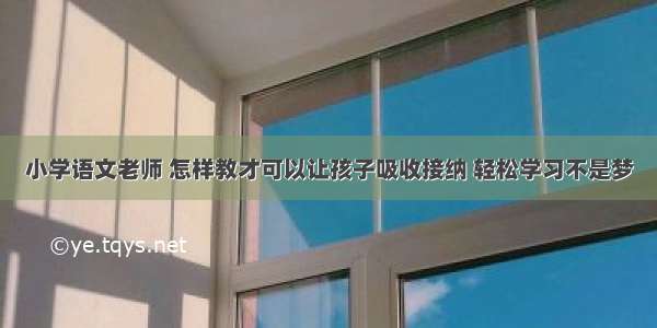 小学语文老师 怎样教才可以让孩子吸收接纳 轻松学习不是梦