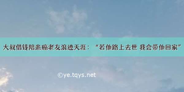 大叔借钱陪患癌老友浪迹天涯：“若他路上去世 我会带他回家”