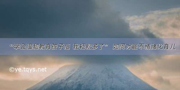 “学会温和教育孩子后 我轻松多了” 如何才能不情绪化育儿