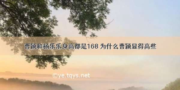 曹颖和杨乐乐身高都是168 为什么曹颖显得高些