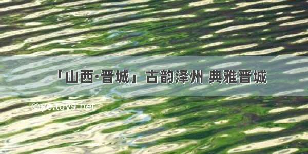 「山西·晋城」古韵泽州 典雅晋城