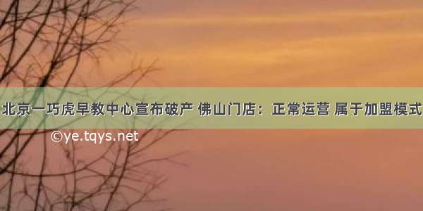 北京一巧虎早教中心宣布破产 佛山门店：正常运营 属于加盟模式