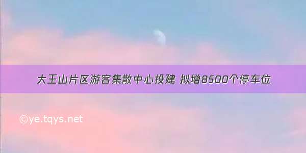 大王山片区游客集散中心投建 拟增8500个停车位