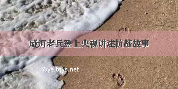 威海老兵登上央视讲述抗战故事