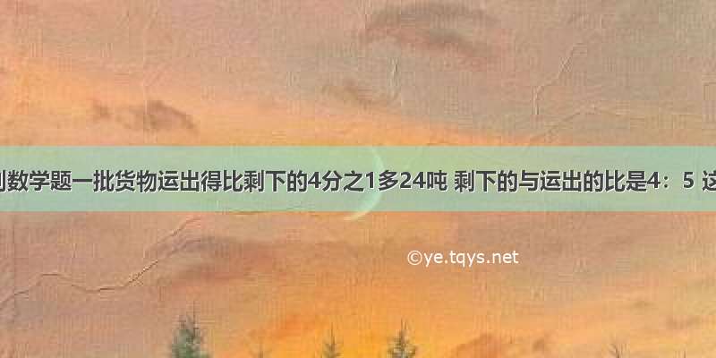 解答下列数学题一批货物运出得比剩下的4分之1多24吨 剩下的与运出的比是4：5 这批货