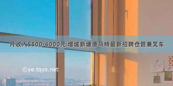 月收入5500-6000元 增城新塘唐马特最新招聘仓管兼叉车