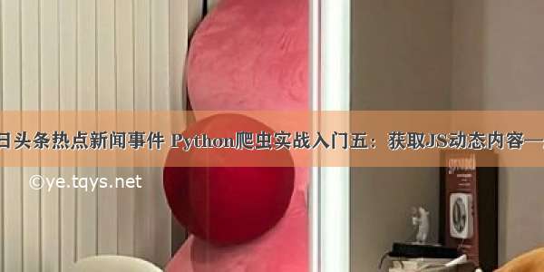 python爬取今日头条热点新闻事件 Python爬虫实战入门五：获取JS动态内容—爬取今日头条...